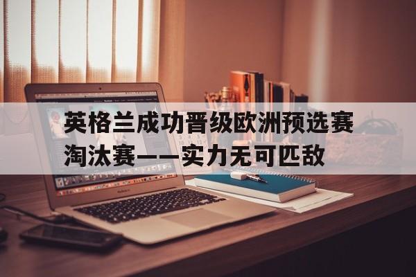 关于英格兰成功晋级欧洲预选赛淘汰赛——实力无可匹敌的信息