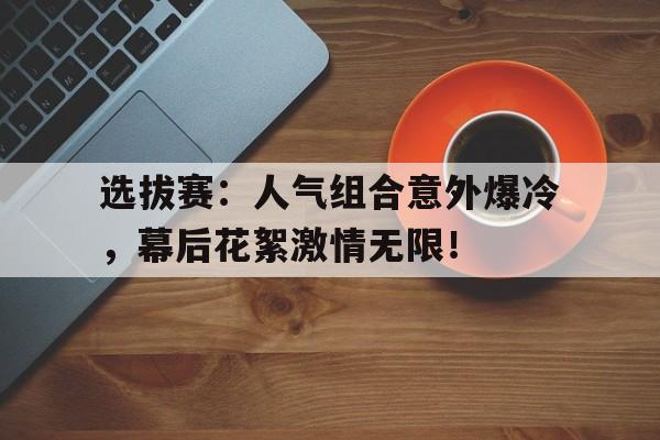 选拔赛：人气组合意外爆冷，幕后花絮激情无限！